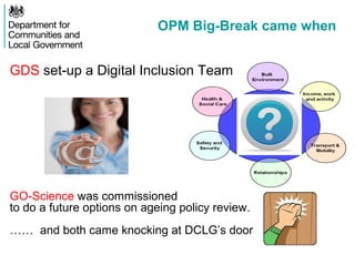 OPM Big-Break came when
GDS set-up a Digital Inclusion Team
GO-Science was commissioned
to do a future options on ageing policy review.
…… and both came knocking at DCLG’s door
 