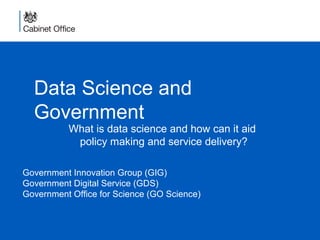 Data Science and
Government
What is data science and how can it aid
policy making and service delivery?
Government Innovation Group (GIG)
Government Digital Service (GDS)
Government Office for Science (GO Science)
 