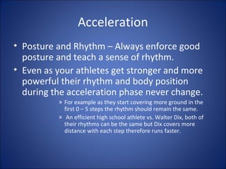 Acceleration 
• Posture and Rhythm – Always enforce good 
posture and teach a sense of rhythm. 
• Even as your athletes get stronger and more 
powerful their rhythm and body position 
during the acceleration phase never change. 
» For example as they start covering more ground in the 
first 0 – 5 steps the rhythm should remain the same. 
» An efficient high school athlete vs. Walter Dix, both of 
their rhythms can be the same but Dix covers more 
distance with each step therefore runs faster. 
 
