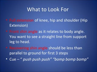 What to Look For 
• Full extension of knee, hip and shoulder (Hip 
Extension) 
• Front shin angle as it relates to body angle. 
You want to see a straight line from support 
leg to head. 
• Recovering shin angle should be less than 
parallel to ground for first 3 steps 
• Cue – “ push push push” “bomp bomp bomp” 
 