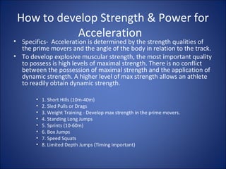 How to develop Strength & Power for 
Acceleration 
• Specifics- Acceleration is determined by the strength qualities of 
the prime movers and the angle of the body in relation to the track. 
• To develop explosive muscular strength, the most important quality 
to possess is high levels of maximal strength. There is no conflict 
between the possession of maximal strength and the application of 
dynamic strength. A higher level of max strength allows an athlete 
to readily obtain dynamic strength. 
• 1. Short Hills (10m-40m) 
• 2. Sled Pulls or Drags 
• 3. Weight Training - Develop max strength in the prime movers. 
• 4. Standing Long Jumps 
• 5. Sprints (10-60m) 
• 6. Box Jumps 
• 7. Speed Squats 
• 8. Limited Depth Jumps (Timing important) 
 