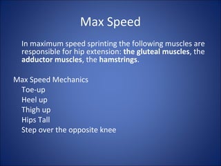 Max Speed 
In maximum speed sprinting the following muscles are 
responsible for hip extension: the gluteal muscles, the 
adductor muscles, the hamstrings. 
Max Speed Mechanics 
Toe-up 
Heel up 
Thigh up 
Hips Tall 
Step over the opposite knee 
 