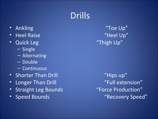 Drills 
• Ankling “Toe Up” 
• Heel Raise “Heel Up” 
• Quick Leg “Thigh Up” 
– Single 
– Alternating 
– Double 
– Continuous 
• Shorter Than Drill “Hips up” 
• Longer Than Drill “Full extension” 
• Straight Leg Bounds “Force Production” 
• Speed Bounds “Recovery Speed” 
 