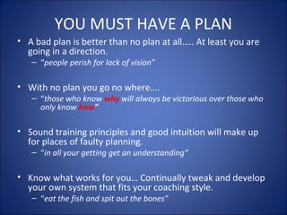 YOU MUST HAVE A PLAN 
• A bad plan is better than no plan at all….. At least you are 
going in a direction. 
– “people perish for lack of vision” 
• With no plan you go no where…. 
– “those who know why will always be victorious over those who 
only know how” 
• Sound training principles and good intuition will make up 
for places of faulty planning. 
– “in all your getting get an understanding” 
• Know what works for you… Continually tweak and develop 
your own system that fits your coaching style. 
– “eat the fish and spit out the bones” 
 