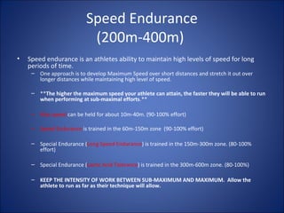 Speed Endurance 
(200m-400m) 
• Speed endurance is an athletes ability to maintain high levels of speed for long 
periods of time. 
– One approach is to develop Maximum Speed over short distances and stretch it out over 
longer distances while maintaining high level of speed. 
– **The higher the maximum speed your athlete can attain, the faster they will be able to run 
when performing at sub-maximal efforts.** 
– Max speed can be held for about 10m-40m. (90-100% effort) 
– Speed Endurance is trained in the 60m-150m zone (90-100% effort) 
– Special Endurance (Long Speed Endurance) is trained in the 150m-300m zone. (80-100% 
effort) 
– Special Endurance (Lactic Acid Tolerance) is trained in the 300m-600m zone. (80-100%) 
– KEEP THE INTENSITY OF WORK BETWEEN SUB-MAXIMUM AND MAXIMUM. Allow the 
athlete to run as far as their technique will allow. 
 