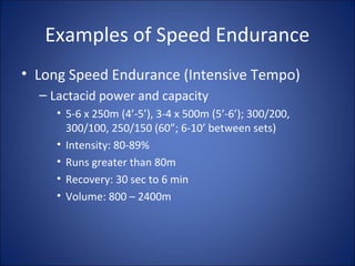 Examples of Speed Endurance 
• Long Speed Endurance (Intensive Tempo) 
– Lactacid power and capacity 
• 5-6 x 250m (4’-5’), 3-4 x 500m (5’-6’); 300/200, 
300/100, 250/150 (60”; 6-10’ between sets) 
• Intensity: 80-89% 
• Runs greater than 80m 
• Recovery: 30 sec to 6 min 
• Volume: 800 – 2400m 
 