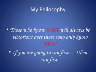 My Philosophy 
• Those who know WHY will always be 
victorious over those who only know 
HOW 
• If you are going to run fast…. Then 
run fast. 
 