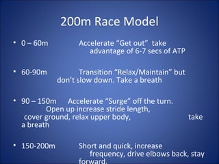 200m Race Model 
• 0 – 60m Accelerate “Get out” take 
advantage of 6-7 secs of ATP 
• 60-90m Transition “Relax/Maintain” but 
don’t slow down. Take a breath 
• 90 – 150m Accelerate “Surge” off the turn. 
Open up increase stride length, 
cover ground, relax upper body, take 
a breath 
• 150-200m Short and quick, increase 
frequency, drive elbows back, stay 
forward. 
 