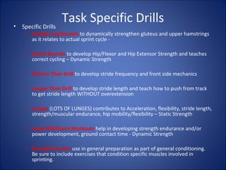 Task Specific Drills 
• Specific Drills 
– Straight Leg Bounds to dynamically strengthen gluteus and upper hamstrings 
as it relates to actual sprint cycle - 
– Speed Bounds to develop Hip/Flexor and Hip Extensor Strength and teaches 
correct cycling – Dynamic Strength 
– Shorter Than Drill to develop stride frequency and front side mechanics 
– Longer Than Drill to develop stride length and teach how to push from track 
to get stride length WITHOUT overextension 
– Lunges (LOTS OF LUNGES) contributes to Acceleration, flexibility, stride length, 
strength/muscular endurance, hip mobility/flexibility – Static Strength 
– Long Hills/Stairs Workouts help in developing strength endurance and/or 
power development, ground contact time - Dynamic Strength 
– Strength Circuits use in general preparation as part of general conditioning. 
Be sure to include exercises that condition specific muscles involved in 
sprinting. 
 