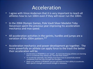 Acceleration 
• I agree with Vince Anderson that it is very important to teach all 
athletes how to run 100m even if they will never run the 100m. 
• In the 2004 Olympic Games, Pole Vault Silver Medalist Toby 
Stevenson spent the previous year improving his acceleration 
mechanics and max speed. 
• All acceleration activities in the sprints, hurdles and jumps are a 
variation of the 100m pattern.** 
• Acceleration mechanics and power development go together. The 
more powerfully an athlete can apply force to the track the better 
their acceleration will be. 
» Acceleration is POWERFUL not “quick”. As most developing athletes are learning 
how to accelerate they always say “but that feels slower.” 
» To accelerate optimally, the athlete must learn how to powerfully extend 
completely from the hips through the shoulders. 
» Make your athletes STRONGER and you will improve their ability to accelerate. 
Both specific strength and overall strength is necessary. 
 