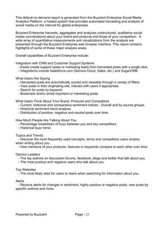 Powered by Buzzient Page - 23
This default on-demand report is generated from the Buzzient Enterprise Social Media
Analytics Platform, a hosted system that provides automated harvesting and analysis of
social media on the internet for global enterprises.
Buzzient Enterprise harvests, aggregates and analyzes unstructured, qualitative social
media conversations about your brand and products and those of your competition. A
wide array of quantitative measurements and visualizations from the analysis are
presented through the Buzzient Enterprise web browser interface. This report contains
highlights of some of these major analysis areas.
Overall capabilities of Buzzient Enterprise include:
Integration with CRM and Customer Support Systems
- Easily create support cases or marketing leads from harvested posts with a single click.
- Integrations include Salesforce.com (Service Cloud, Sales, etc.) and SugarCRM.
What Users Are Saying
- Harvested posts are automatically scored and viewable through a variety of filters.
- View posts in their originating site. Interact with users if appropriate.
- Search for posts by keyword.
- Bookmark and/or email important or interesting posts.
What Users Think About Your Brand, Products and Competitors
- Current, historical and comparative sentiment indices. Overall and by source groups.
- Historical sentiment trend analysis.
- Distribution of positive, negative and neutral posts over time.
How Much People Are Talking About You
- Percentage breakdown of buzz between you and key competitors.
- Historical buzz trend.
Topics and Trends
- Discover the most frequently used concepts, terms and competitors users employ
when writing about you.
- How mentions of your products, features or keywords compare to each other over time.
Opinion Leaders
- The top authors on discussion forums, facebook, blogs and twitter that talk about you.
- The most positive and negative users who talk about you.
Top Websites
- The most likely sites for users to reach when searching for information about you.
Alerts
- Receive alerts for changes in sentiment, highly positive or negative posts, new posts by
specific authors and more.
 