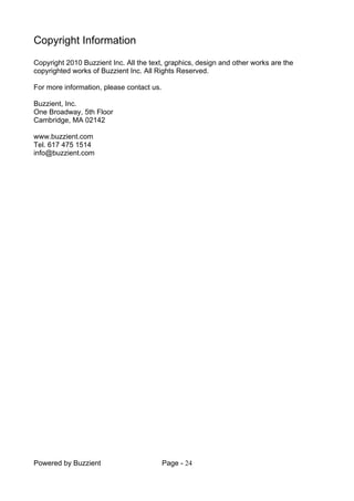 Powered by Buzzient Page - 24
Copyright Information
Copyright 2010 Buzzient Inc. All the text, graphics, design and other works are the
copyrighted works of Buzzient Inc. All Rights Reserved.
For more information, please contact us.
Buzzient, Inc.
One Broadway, 5th Floor
Cambridge, MA 02142
www.buzzient.com
Tel. 617 475 1514
info@buzzient.com
 