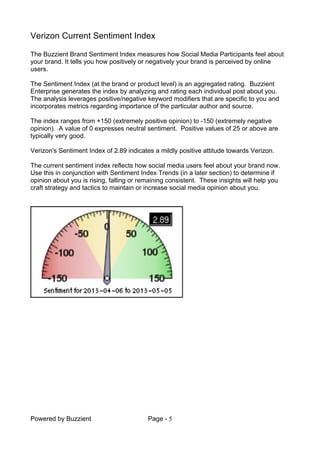 Powered by Buzzient Page - 5
Verizon Current Sentiment Index
The Buzzient Brand Sentiment Index measures how Social Media Participants feel about
your brand. It tells you how positively or negatively your brand is perceived by online
users.
The Sentiment Index (at the brand or product level) is an aggregated rating. Buzzient
Enterprise generates the index by analyzing and rating each individual post about you.
The analysis leverages positive/negative keyword modifiers that are specific to you and
incorporates metrics regarding importance of the particular author and source.
The index ranges from +150 (extremely positive opinion) to -150 (extremely negative
opinion). A value of 0 expresses neutral sentiment. Positive values of 25 or above are
typically very good.
Verizon's Sentiment Index of 2.89 indicates a mildly positive attitude towards Verizon.
The current sentiment index reflects how social media users feel about your brand now.
Use this in conjunction with Sentiment Index Trends (in a later section) to determine if
opinion about you is rising, falling or remaining consistent. These insights will help you
craft strategy and tactics to maintain or increase social media opinion about you.
 