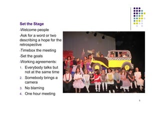 Set the Stage
•Welcome people
•Ask for a word or two

describing a hope for the
retrospective
•Timebox the meeting

•Set the goals

•Working agreements:

1. Everybody talks but
    not at the same time
2. Somebody brings a
    camera
3. No blaming
4. One hour meeting

                            5
 