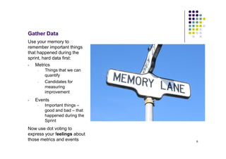 Gather Data
Use your memory to
remember important things
that happened during the
sprint, hard data first:
•   Metrics
     •   Things that we can
         quantify
     •   Candidates for
         measuring
         improvement
•   Events
     •   Important things –
         good and bad – that
         happened during the
         Sprint
Now use dot voting to
express your feelings about
those metrics and events       6
 