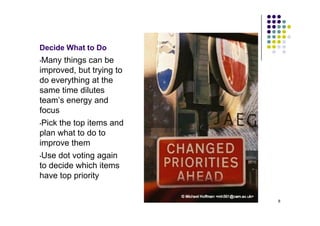 Decide What to Do
•Many things can be
improved, but trying to
do everything at the
same time dilutes
team’s energy and
focus
•Pick the top items and
plan what to do to
improve them
•Use dot voting again
to decide which items
have top priority

                          8
 