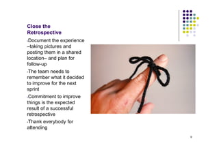 Close the
Retrospective
•Document the experience
–taking pictures and
posting them in a shared
location– and plan for
follow-up
•The team needs to
remember what it decided
to improve for the next
sprint
•Commitment to improve
things is the expected
result of a successful
retrospective
Thank everybody for
•

attending
                           9
 