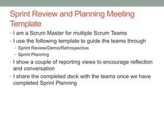 Sprint Review and Planning Meeting
Template
• I am a Scrum Master for multiple Scrum Teams
• I use the following template to guide the teams through
• Sprint Review/Demo/Retrospective
• Sprint Planning
• I show a couple of reporting views to encourage reflection
and conversation
• I share the completed deck with the teams once we have
completed Sprint Planning
 