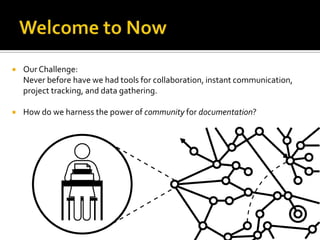 Welcome to NowOur Challenge: Never before have we had tools for collaboration, instant communication, project tracking, and data gathering. How do we harness the power of community for documentation?