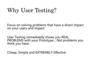 Why User Testing?
Focus on solving problems that have a direct impact
on your users and impact
User Testing immediately shows you REAL
PROBLEMS with your Prototype….Not problems you
think you have.
Cheap, Simple and EXTREMELY Effective
 