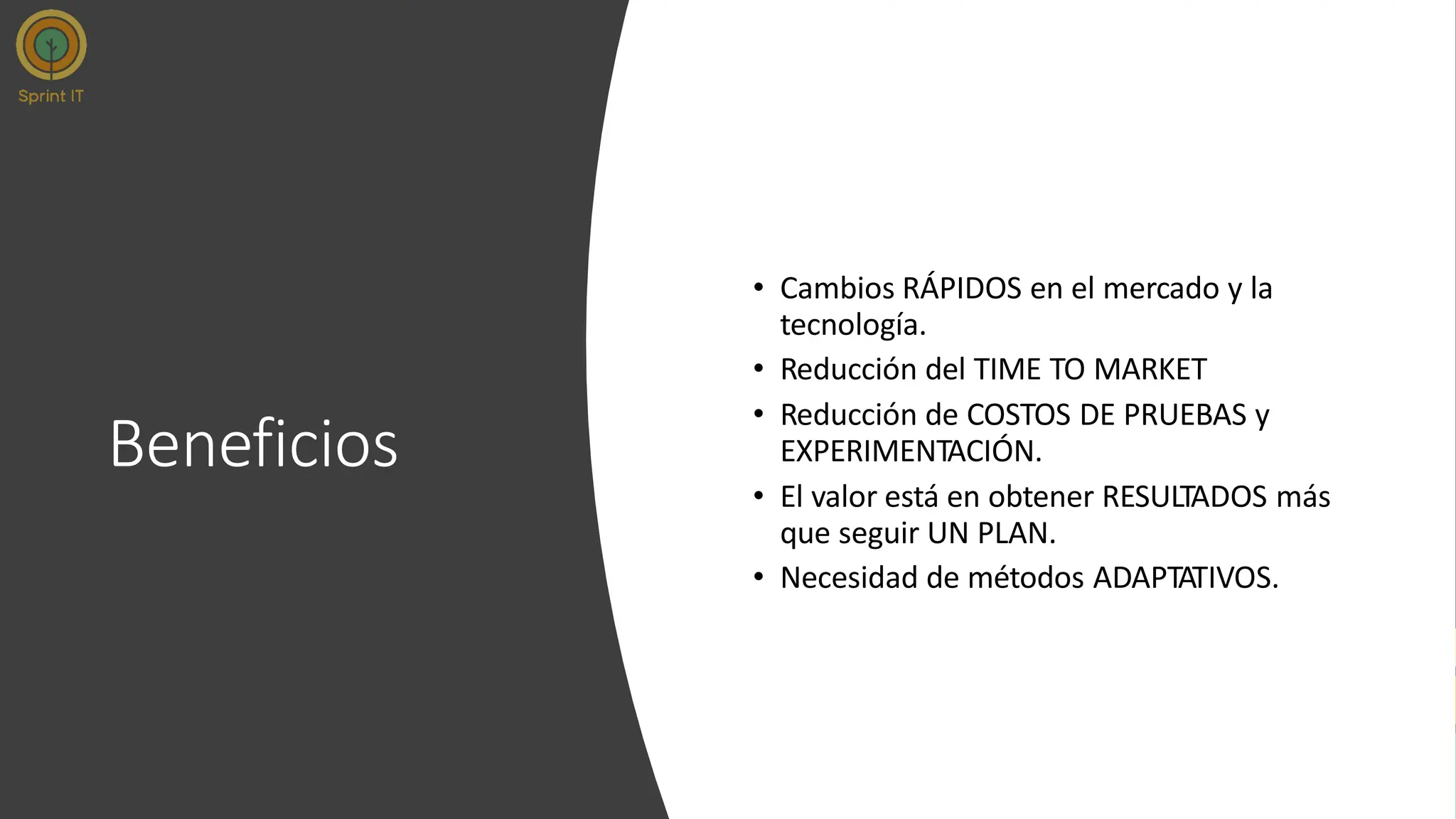 Beneficios
• Cambios RÁPIDOS en el mercado y la
tecnología.
• Reducción del TIME TO MARKET
• Reducción de COSTOS DE PRUEBAS y
EXPERIMENTACIÓN.
• El valor está en obtener RESULTADOS más
que seguir UN PLAN.
• Necesidad de métodos ADAPTATIVOS.
 