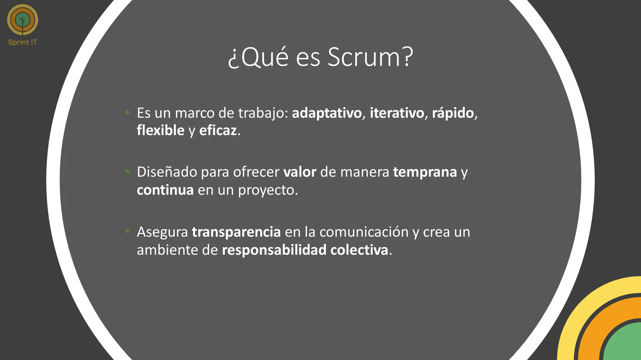 ¿Qué es Scrum?
• Es un marco de trabajo: adaptativo, iterativo, rápido,
flexible y eficaz.
• Diseñado para ofrecer valor de manera temprana y
continua en un proyecto.
• Asegura transparencia en la comunicación y crea un
ambiente de responsabilidad colectiva.
 
