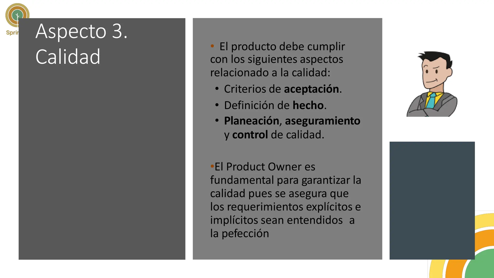 Aspecto 3.
Calidad
• El producto debe cumplir
con los siguientes aspectos
relacionado a la calidad:
• Criterios de aceptación.
• Definición de hecho.
• Planeación, aseguramiento
y control de calidad.
•El Product Owner es
fundamental para garantizar la
calidad pues se asegura que
los requerimientos explícitos e
implícitos sean entendidos a
la pefección
 