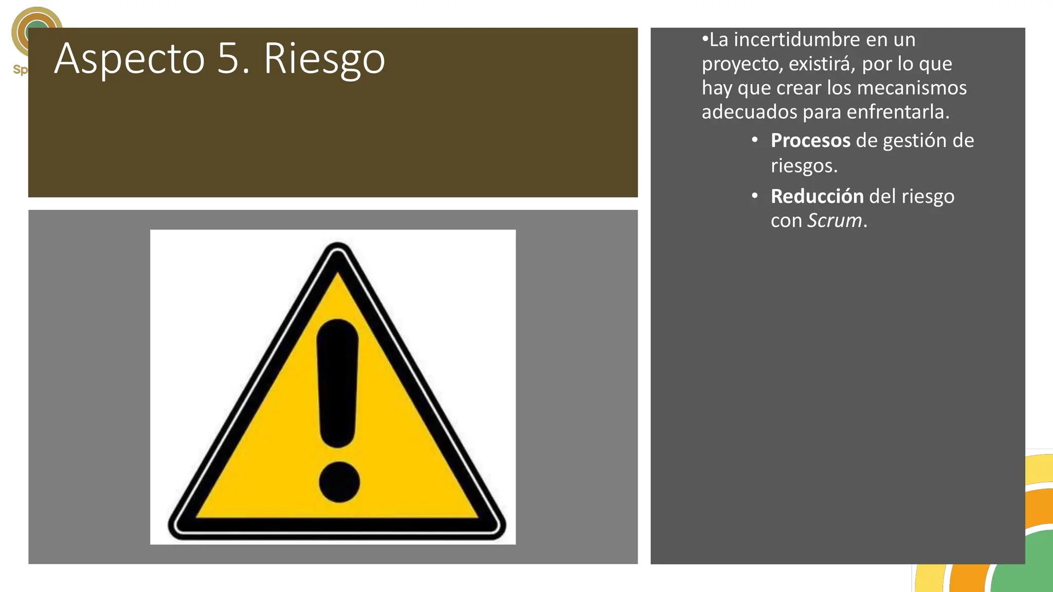 Aspecto 5. Riesgo
•La incertidumbre en un
proyecto, existirá, por lo que
hay que crear los mecanismos
adecuados para enfrentarla.
• Procesos de gestión de
riesgos.
• Reducción del riesgo
con Scrum.
 