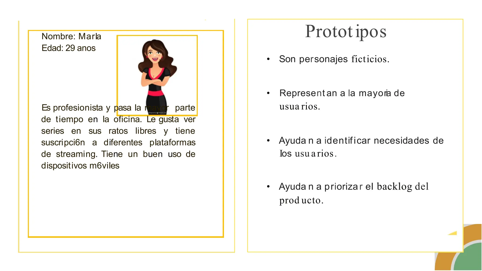 -
Nombre: Marla
Edad: 29 anos
Es profesionista y pasa la mayor parte
de tiempo en la oficina. Le gusta ver
series en sus ratos libres y tiene
suscripci6n a diferentes plataformas
de streaming. Tiene un buen uso de
dispositivos m6viles
Prototipos
• Son personajes ficticios.
• Represent an a la mayoria de
usua rios.
• Ayuda n a identificar necesidades de
Ios usu arios.
• Ayuda n a priorizar el backlog del
prod ucto.
 