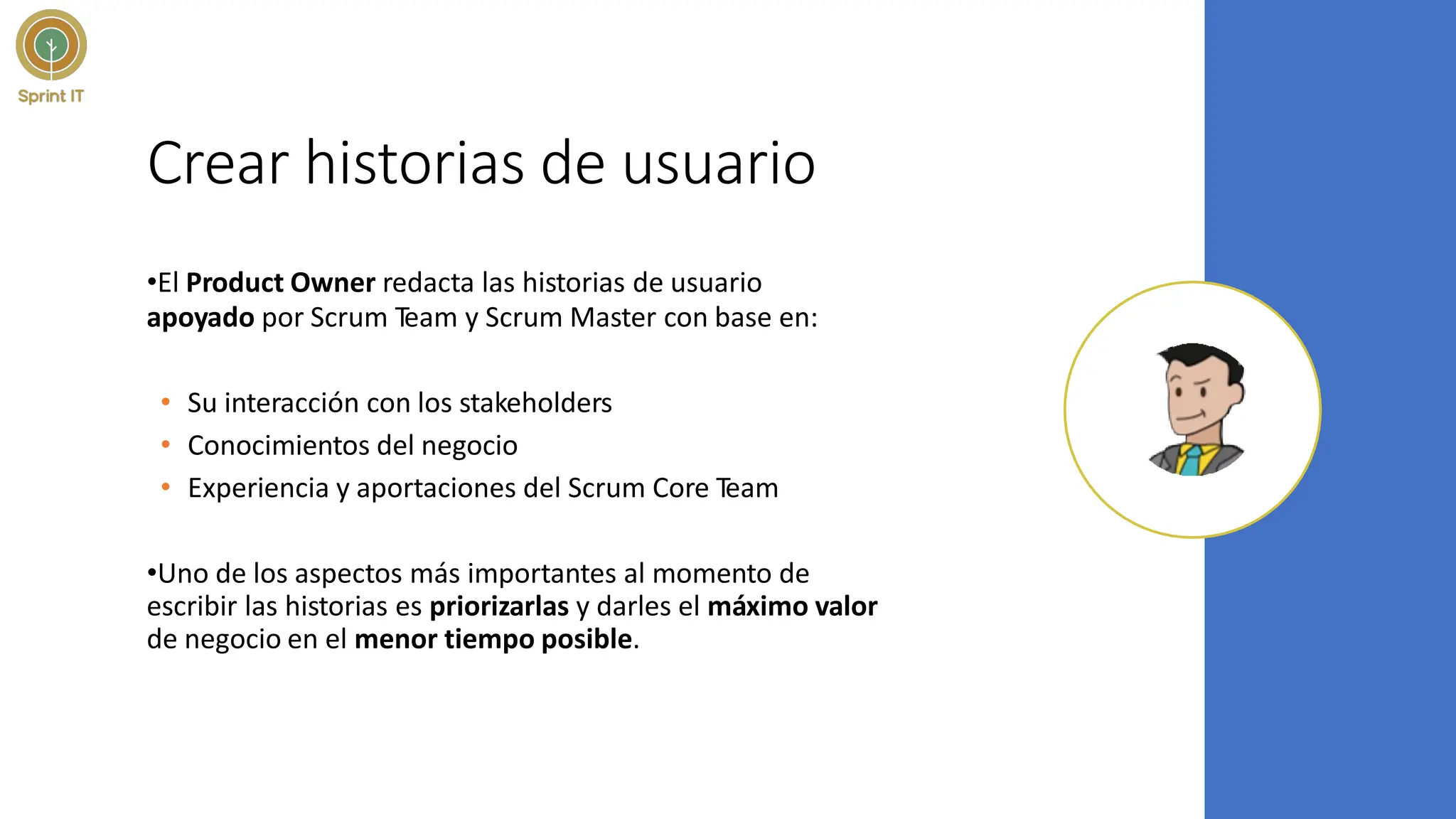 Crear historias de usuario
•El Product Owner redacta las historias de usuario
apoyado por Scrum Team y Scrum Master con base en:
• Su interacción con los stakeholders
• Conocimientos del negocio
• Experiencia y aportaciones del Scrum Core Team
•Uno de los aspectos más importantes al momento de
escribir las historias es priorizarlas y darles el máximo valor
de negocio en el menor tiempo posible.
 