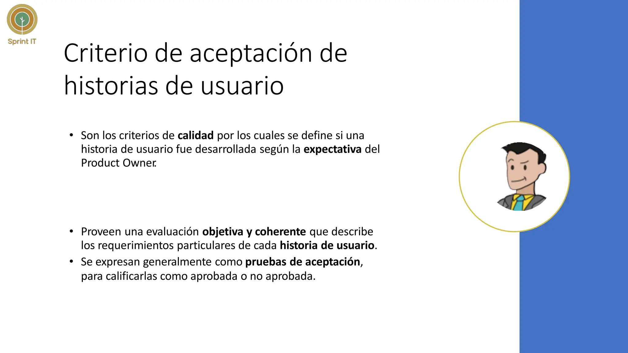 Criterio de aceptación de
historias de usuario
• Son los criterios de calidad por los cuales se define si una
historia de usuario fue desarrollada según la expectativa del
Product Owner
.
• Proveen una evaluación objetiva y coherente que describe
los requerimientos particulares de cada historia de usuario.
• Se expresan generalmente como pruebas de aceptación,
para calificarlas como aprobada o no aprobada.
 