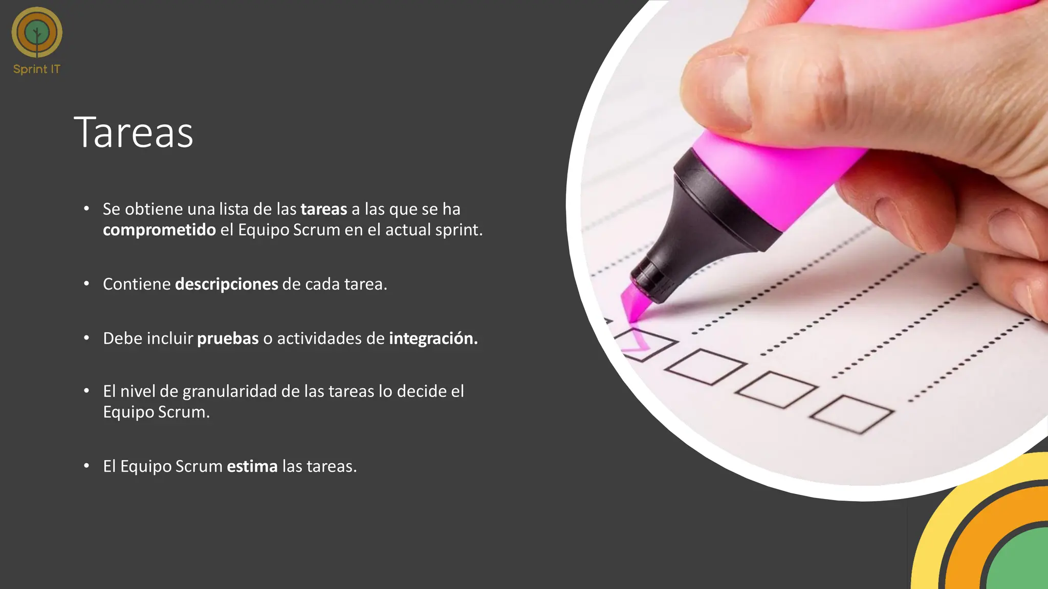 Tareas
• Se obtiene una lista de las tareas a las que se ha
comprometido el Equipo Scrum en el actual sprint.
• Contiene descripciones de cada tarea.
• Debe incluir pruebas o actividades de integración.
• El nivel de granularidad de las tareas lo decide el
Equipo Scrum.
• El Equipo Scrum estima las tareas.
 