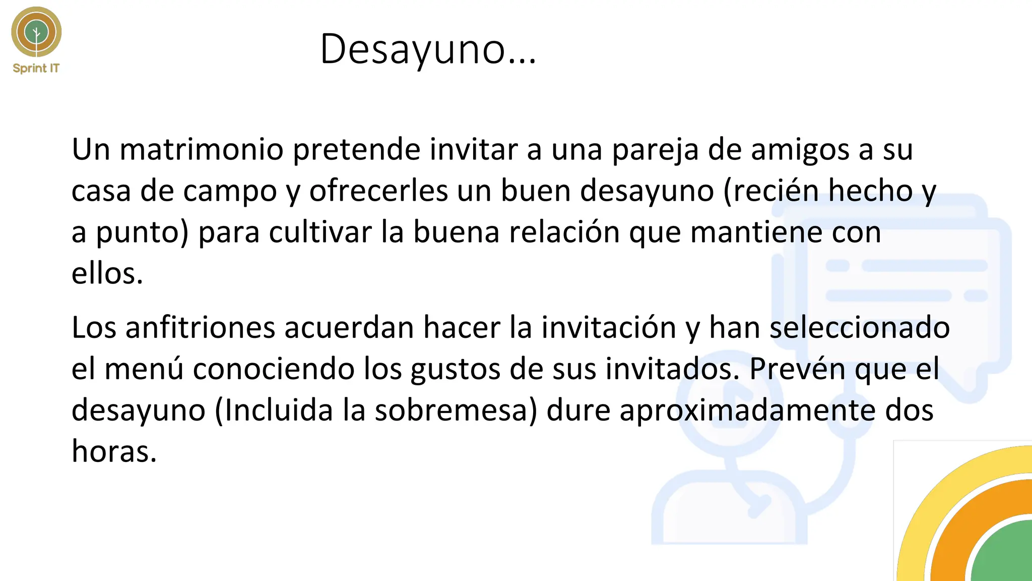 Desayuno…
Un matrimonio pretende invitar a una pareja de amigos a su
casa de campo y ofrecerles un buen desayuno (recién hecho y
a punto) para cultivar la buena relación que mantiene con
ellos.
Los anfitriones acuerdan hacer la invitación y han seleccionado
el menú conociendo los gustos de sus invitados. Prevén que el
desayuno (Incluida la sobremesa) dure aproximadamente dos
horas.
 