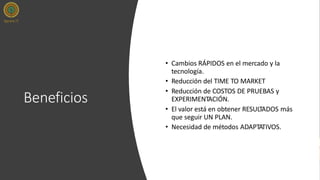 Beneficios
• Cambios RÁPIDOS en el mercado y la
tecnología.
• Reducción del TIME TO MARKET
• Reducción de COSTOS DE PRUEBAS y
EXPERIMENTACIÓN.
• El valor está en obtener RESULTADOS más
que seguir UN PLAN.
• Necesidad de métodos ADAPTATIVOS.
 