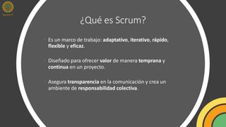 ¿Qué es Scrum?
• Es un marco de trabajo: adaptativo, iterativo, rápido,
flexible y eficaz.
• Diseñado para ofrecer valor de manera temprana y
continua en un proyecto.
• Asegura transparencia en la comunicación y crea un
ambiente de responsabilidad colectiva.
 