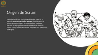 Origen de Scrum
•Hirotaka Takeuchi e Ikujiro Nonaka en 1986 en la
Revista Hardvard Business Review, introdujeron el
enfoque holístico para el desarrollo de Software,
basado en equipos multifuncionales que avanzan
juntos como unidad a la meta, como en una formación
de Rugby.
 