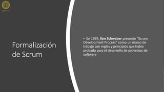 Formalización
de Scrum
• En 1995, Ken Schwaber presentó “Scrum
Development Process” como un marco de
trabajo con reglas y principios que había
probado para el desarrollo de proyectos de
software
 