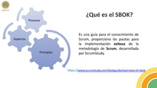 ¿Qué es el SBOK?
Es una guía para el conocimiento de
Scrum, proporciona las pautas para
la implementación exitosa de la
metodología de Scrum, desarrollada
por ScrumStudy.
https://www.scrumstudy.com/sbokguide/overview-of-sbok
Principios
Aspectos
Procesos
 