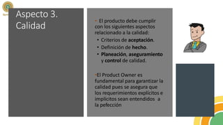 Aspecto 3.
Calidad
• El producto debe cumplir
con los siguientes aspectos
relacionado a la calidad:
• Criterios de aceptación.
• Definición de hecho.
• Planeación, aseguramiento
y control de calidad.
•El Product Owner es
fundamental para garantizar la
calidad pues se asegura que
los requerimientos explícitos e
implícitos sean entendidos a
la pefección
 