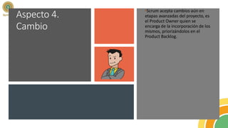 Aspecto 4.
Cambio
•Scrum acepta cambios aún en
etapas avanzadas del proyecto, es
el Product Owner quien se
encarga de la incorporación de los
mismos, priorizándolos en el
Product Backlog.
 
