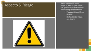 Aspecto 5. Riesgo
•La incertidumbre en un
proyecto, existirá, por lo que
hay que crear los mecanismos
adecuados para enfrentarla.
• Procesos de gestión de
riesgos.
• Reducción del riesgo
con Scrum.
 