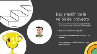 Declaración de la
visión del proyecto
• Una buena Visión representa las necesidades
de la compañía que el proyecto busca cumplir.
• No debe ser demasiado especifica.
• Suficientemente flexible para adaptarse a los
cambios.
• Debe centrarse en el qué (problema) y no el
cómo (solución).
 