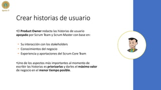 Crear historias de usuario
•El Product Owner redacta las historias de usuario
apoyado por Scrum Team y Scrum Master con base en:
• Su interacción con los stakeholders
• Conocimientos del negocio
• Experiencia y aportaciones del Scrum Core Team
•Uno de los aspectos más importantes al momento de
escribir las historias es priorizarlas y darles el máximo valor
de negocio en el menor tiempo posible.
 