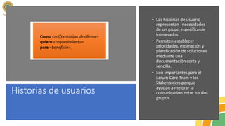 Historias de usuarios
• Las historias de usuario
representan necesidades
de un grupo específico de
interesados.
• Permiten establecer
prioridades, estimación y
planificación de soluciones
mediante una
documentación corta y
sencilla.
• Son importantes para el
Scrum Core Team y los
Stakeholders porque
ayudan a mejorar la
comunicación entre los dos
grupos.
 
