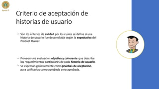 Criterio de aceptación de
historias de usuario
• Son los criterios de calidad por los cuales se define si una
historia de usuario fue desarrollada según la expectativa del
Product Owner
.
• Proveen una evaluación objetiva y coherente que describe
los requerimientos particulares de cada historia de usuario.
• Se expresan generalmente como pruebas de aceptación,
para calificarlas como aprobada o no aprobada.
 