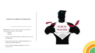 Impediment log (Registro de impedimentos)
!
mpedimento es cualquier obstaculo/barrera que reduce la
productividad del Scrum Team. Existen:
../ lnternos
../ f xternos
../ La lista de impedimentos facilita la rapida identificacion de
los obstaculos.
../ Pueden discutirse durante la reunion diaria de pie y las
reuniones de revision del sprint.
../ El Scrum Master mantiene yactualiza el registro de
impedimentos.
SCRUM
MASTER
 
