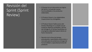 Revisión del
Sprint (Sprint
Review)
• El Equipo Scrum demuestra los logros
del sprint, incluyendo nuevas
funcionalidades o los productos
elaborados.
• El Product Owner y los stakeholders
inspeccionan los entregables.
• El Product Owner habla acerca del
Product Backlog en su estado actual
Proyecta objetivos probables y fechas
de entrega en el tiempo basándose en
el progreso obtenido hasta la fecha (si
fuera necesario)
• Revisión de la línea de tiempo,
presupuesto, capacidades potenciales y
mercado para las próximas entregas de
funcionalidad o capacidad prevista del
producto
 
