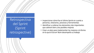 Retrospectiva
del Sprint
(Sprint
retrospective)
• Inspeccionar cómo fue el último Sprint en cuanto a
personas, relaciones, procesos y herramientas
• Identificar y ordenar los elementos más importantes
que salieron bien y las posibles mejoras
• Crear un plan para implementar las mejoras a la forma
en la que el Scrum Team desempeña su trabajo
 