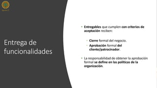 Entrega de
funcionalidades
• Entregables que cumplen con criterios de
aceptación reciben:
• Cierre formal del negocio.
• Aprobación formal del
cliente/patrocinador.
• La responsabilidad de obtener la aprobación
formal se define en las políticas de la
organización.
 
