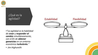 ¿Qué es la
agilidad?
•“La agilidad es la habilidad
de crear y responder al
cambio simultáneamente,
con el fin de obtener
ganancias en un entorno
económico turbulento."
• Jim Highsmith
 